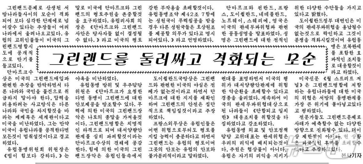 본문 이미지 - (평양 노동신문=뉴스1) = 북한 노동당 기관지 노동신문은 지난 25일 '그린란드를 둘러싸고 격화되는 모순'이라는 제목의 기사에서 유럽연합(EU)과 유럽 정상들의 발언을 인용해 미국을 우회적으로 비난했다.[국내에서만 사용가능. 재배포 금지. DB 금지. For Use Only in the Republic of Korea. Redistribution Prohibited] rodongphoto@news1.kr